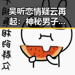 吴昕恋情疑云再起:神秘男子晒吻照后引发风波