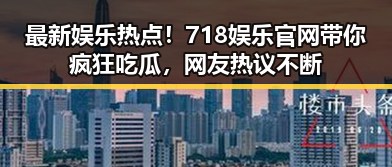 最新娱乐热点!718娱乐官网带你疯狂吃瓜,网友热议不断