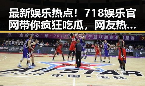 最新娱乐热点!718娱乐官网带你疯狂吃瓜,网友热议不断